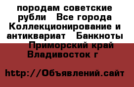 породам советские рубли - Все города Коллекционирование и антиквариат » Банкноты   . Приморский край,Владивосток г.